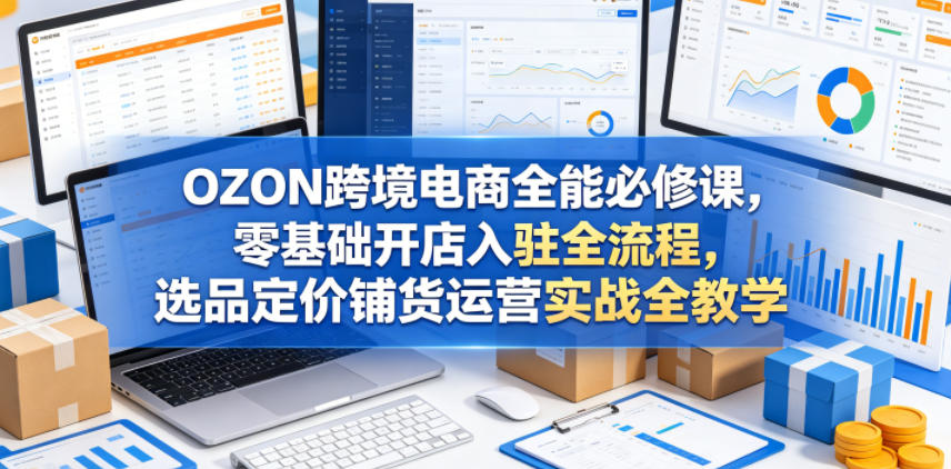 OZON跨境电商全能必修课,零基础开店入驻全流程,选品定价铺货运营实战全教学(更新0605)-lanti云网创