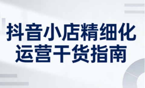 抖音小店精细化运营干货指南新版,助力商家系统提升店铺运营能力(更新26年6月) 1 抖音小店精细化运营干货指南新版,助力商家系统提升店铺运营能力(更新26年6月)